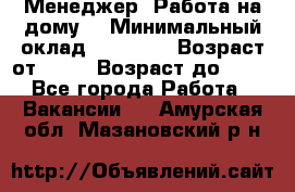 Менеджер. Работа на дому. › Минимальный оклад ­ 30 000 › Возраст от ­ 25 › Возраст до ­ 35 - Все города Работа » Вакансии   . Амурская обл.,Мазановский р-н